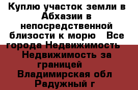 Куплю участок земли в Абхазии в непосредственной близости к морю - Все города Недвижимость » Недвижимость за границей   . Владимирская обл.,Радужный г.